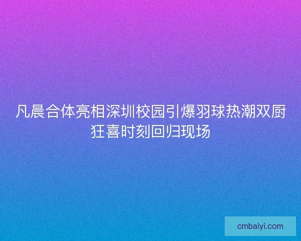 凡晨合体亮相深圳校园引爆羽球热潮双厨狂喜时刻回归现场 凡晨合体亮相深圳校园引爆羽球热潮双厨狂喜时刻回归现场