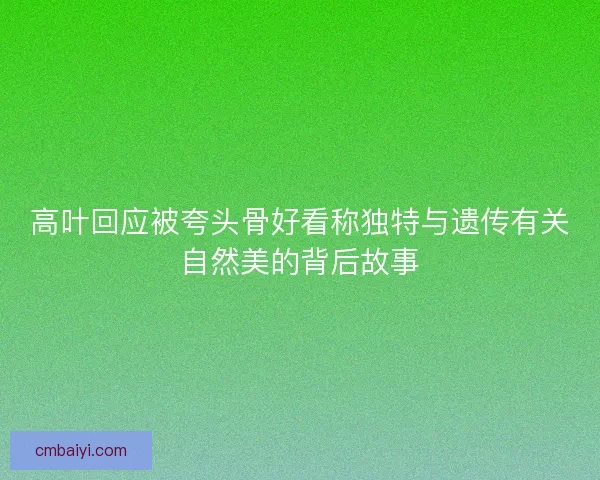 高叶回应被夸头骨好看称独特与遗传有关自然美的背后故事