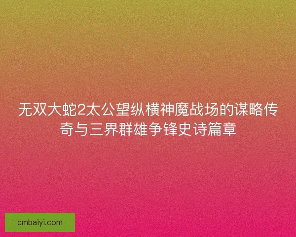 无双大蛇2太公望纵横神魔战场的谋略传奇与三界群雄争锋史诗篇章
