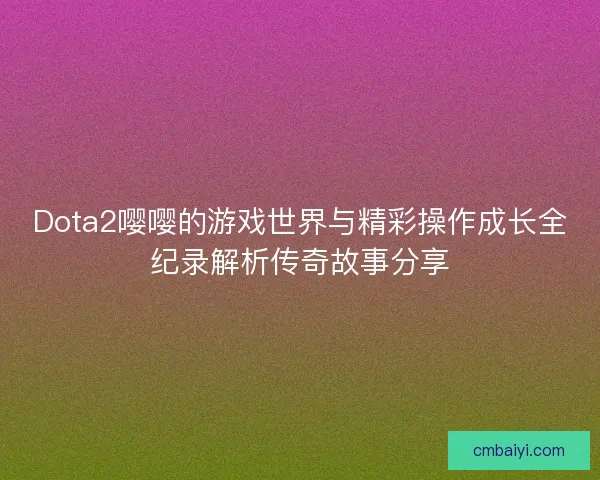 Dota2嘤嘤的游戏世界与精彩操作成长全纪录解析传奇故事分享