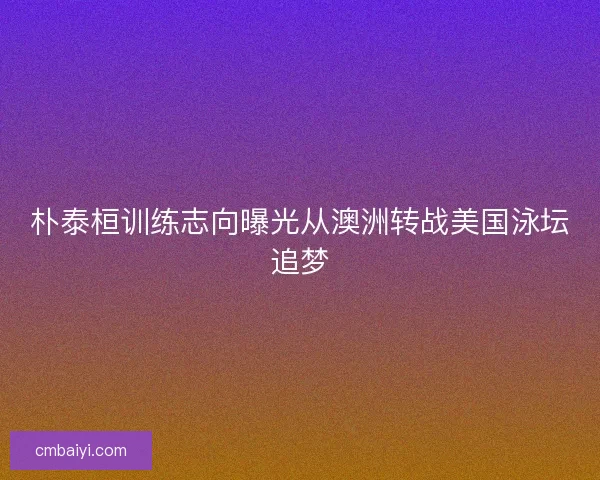 朴泰桓训练志向曝光从澳洲转战美国泳坛追梦