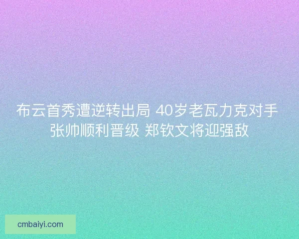 布云首秀遭逆转出局 40岁老瓦力克对手 张帅顺利晋级 郑钦文将迎强敌
