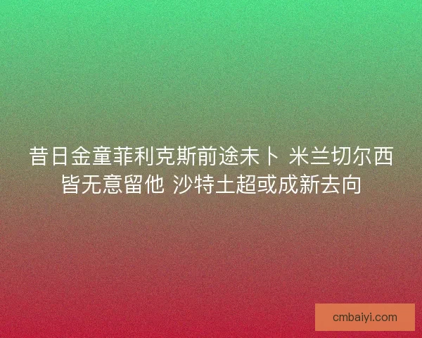 昔日金童菲利克斯前途未卜 米兰切尔西皆无意留他 沙特土超或成新去向