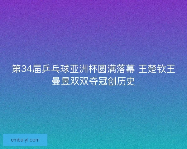第34届乒乓球亚洲杯圆满落幕 王楚钦王曼昱双双夺冠创历史