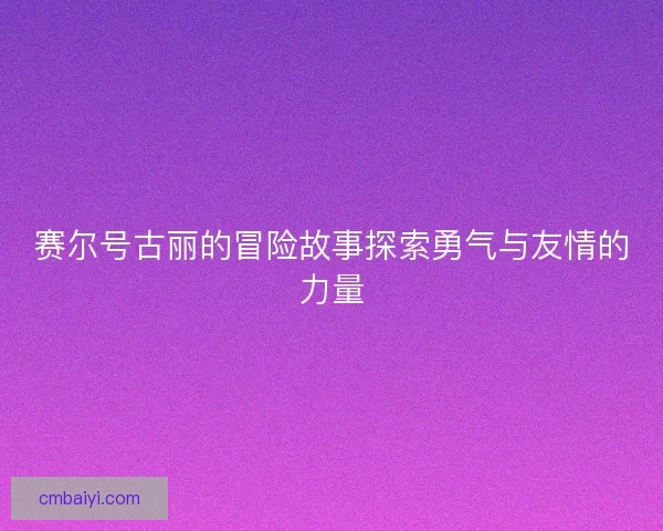 赛尔号古丽的冒险故事探索勇气与友情的力量 赛尔号古丽的冒险故事探索勇气与友情的力量