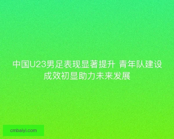 中国U23男足表现显著提升 青年队建设成效初显助力未来发展