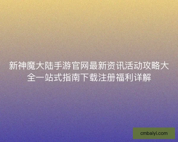 新神魔大陆手游官网最新资讯活动攻略大全一站式指南下载注册福利详解
