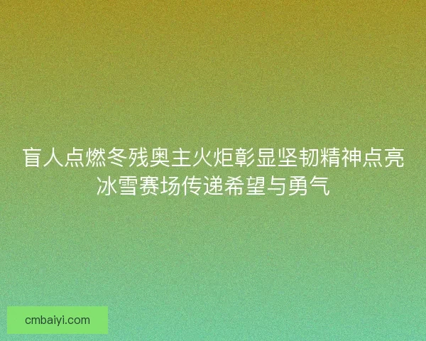 盲人点燃冬残奥主火炬彰显坚韧精神点亮冰雪赛场传递希望与勇气 盲人点燃冬残奥主火炬彰显坚韧精神点亮冰雪赛场传递希望与勇气