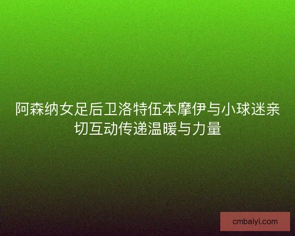 阿森纳女足后卫洛特伍本摩伊与小球迷亲切互动传递温暖与力量