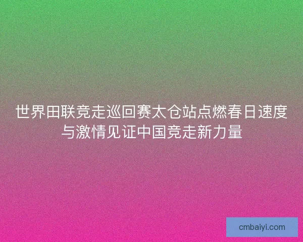 世界田联竞走巡回赛太仓站点燃春日速度与激情见证中国竞走新力量
