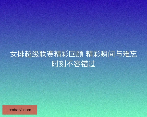 女排超级联赛精彩回顾 精彩瞬间与难忘时刻不容错过