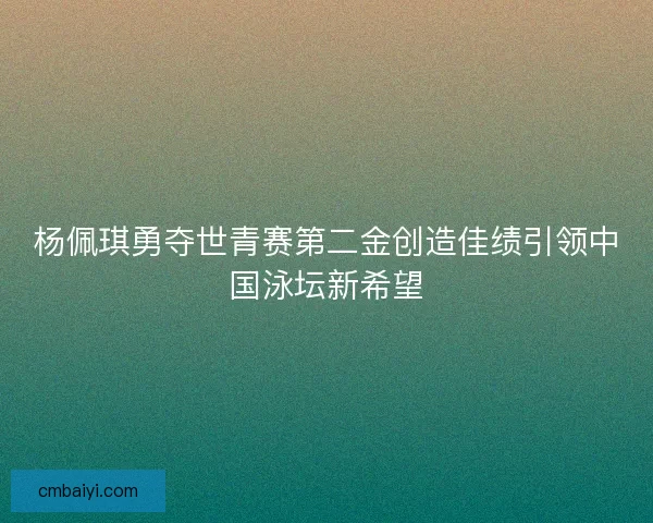 杨佩琪勇夺世青赛第二金创造佳绩引领中国泳坛新希望