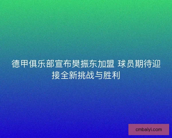 德甲俱乐部宣布樊振东加盟 球员期待迎接全新挑战与胜利