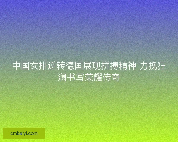 中国女排逆转德国展现拼搏精神 力挽狂澜书写荣耀传奇