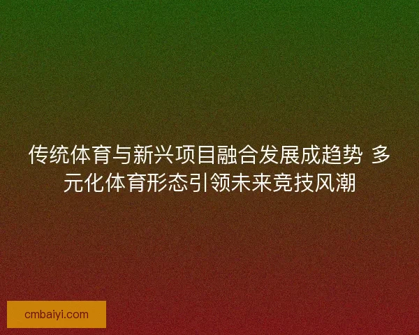 传统体育与新兴项目融合发展成趋势 多元化体育形态引领未来竞技风潮 传统体育与新兴项目融合发展成趋势 多元化体育形态引领未来竞技风潮