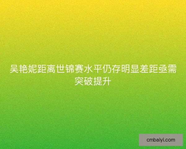 吴艳妮距离世锦赛水平仍存明显差距亟需突破提升