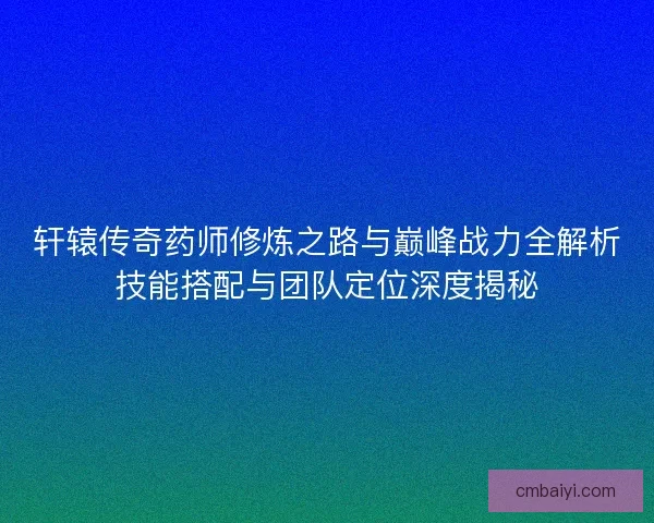 轩辕传奇药师修炼之路与巅峰战力全解析技能搭配与团队定位深度揭秘