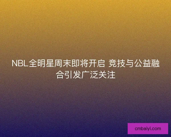 NBL全明星周末即将开启 竞技与公益融合引发广泛关注