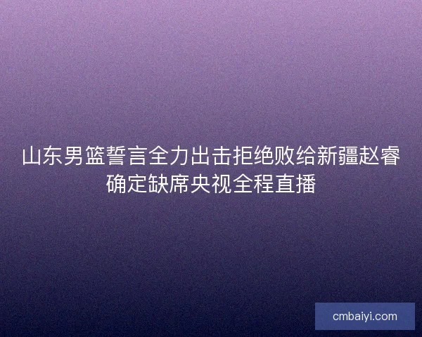山东男篮誓言全力出击拒绝败给新疆赵睿确定缺席央视全程直播