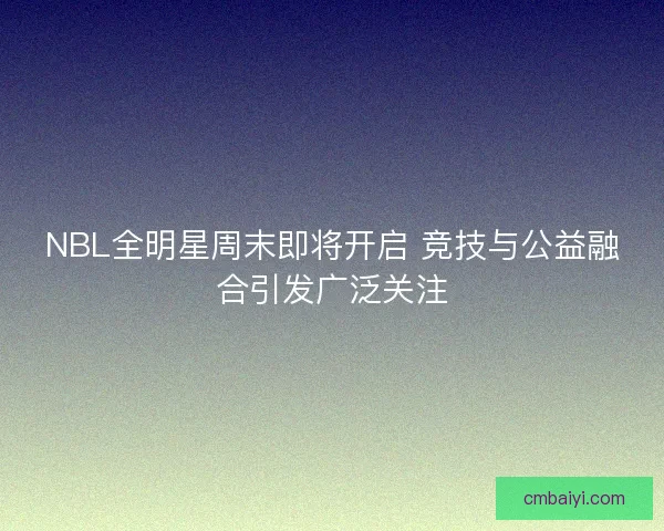 NBL全明星周末即将开启 竞技与公益融合引发广泛关注