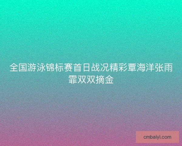 全国游泳锦标赛首日战况精彩覃海洋张雨霏双双摘金 全国游泳锦标赛首日战况精彩覃海洋张雨霏双双摘金