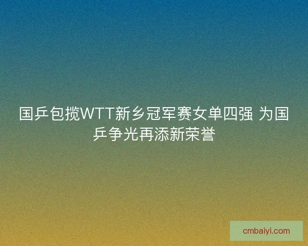 国乒包揽WTT新乡冠军赛女单四强 为国乒争光再添新荣誉 国乒包揽WTT新乡冠军赛女单四强 为国乒争光再添新荣誉