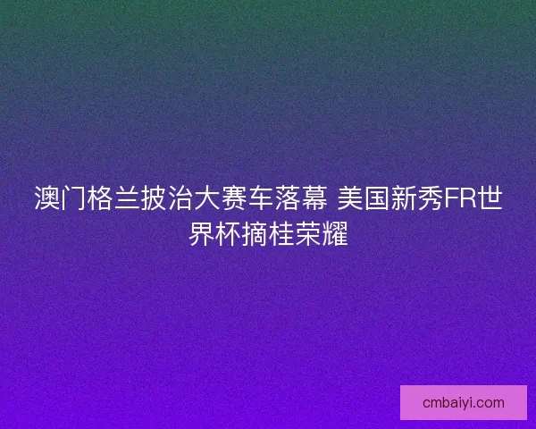 澳门格兰披治大赛车落幕 美国新秀FR世界杯摘桂荣耀 澳门格兰披治大赛车落幕 美国新秀FR世界杯摘桂荣耀