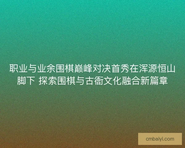 职业与业余围棋巅峰对决首秀在浑源恒山脚下 探索围棋与古衙文化融合新篇章