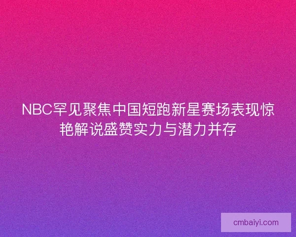 NBC罕见聚焦中国短跑新星赛场表现惊艳解说盛赞实力与潜力并存