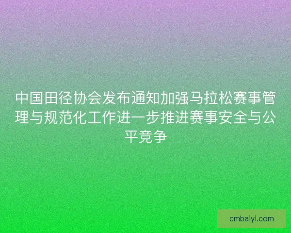 中国田径协会发布通知加强马拉松赛事管理与规范化工作进一步推进赛事安全与公平竞争