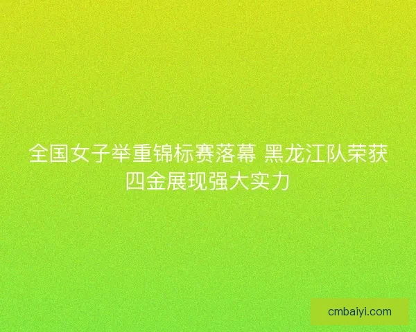 全国女子举重锦标赛落幕 黑龙江队荣获四金展现强大实力