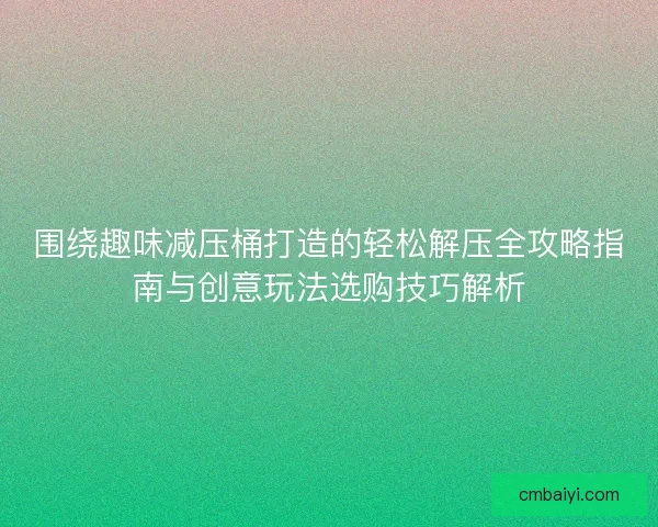 围绕趣味减压桶打造的轻松解压全攻略指南与创意玩法选购技巧解析