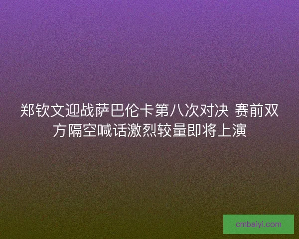 郑钦文迎战萨巴伦卡第八次对决 赛前双方隔空喊话激烈较量即将上演