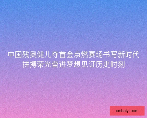 中国残奥健儿夺首金点燃赛场书写新时代拼搏荣光奋进梦想见证历史时刻