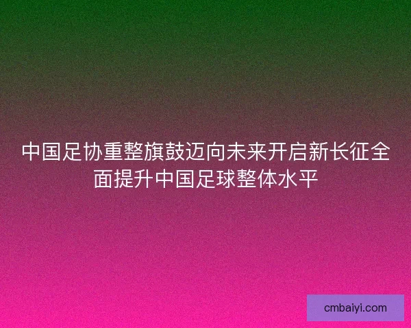 中国足协重整旗鼓迈向未来开启新长征全面提升中国足球整体水平 中国足协重整旗鼓迈向未来开启新长征全面提升中国足球整体水平